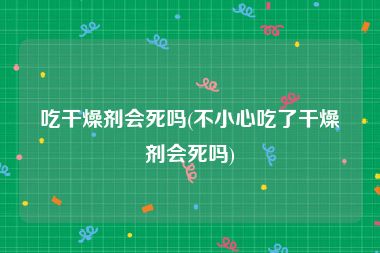 吃干燥剂会死吗(不小心吃了干燥剂会死吗)