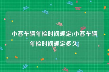 小客车辆年检时间规定(小客车辆年检时间规定多久)