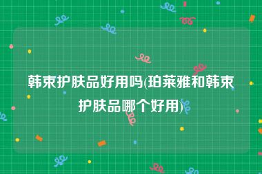 韩束护肤品好用吗(珀莱雅和韩束护肤品哪个好用)