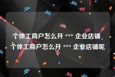 个体工商户怎么开 *** 企业店铺 个体工商户怎么开 *** 企业店铺呢