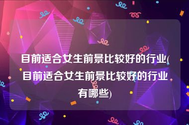 目前适合女生前景比较好的行业(目前适合女生前景比较好的行业有哪些)