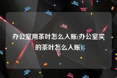 办公室用茶叶怎么入账(办公室买的茶叶怎么入账)