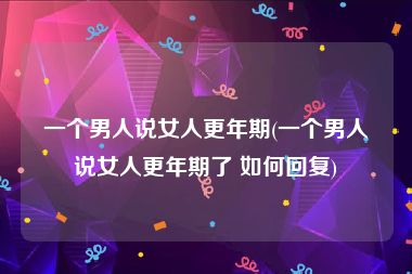 一个男人说女人更年期(一个男人说女人更年期了 如何回复)