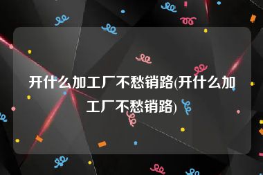 开什么加工厂不愁销路(开什么加工厂不愁销路)