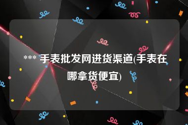  *** 手表批发网进货渠道(手表在哪拿货便宜)