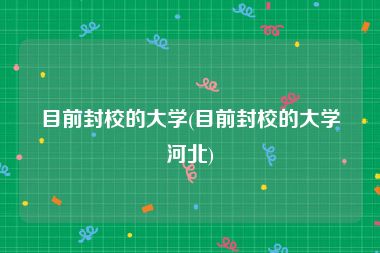目前封校的大学(目前封校的大学河北)