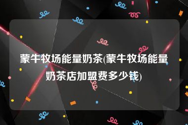 蒙牛牧场能量奶茶(蒙牛牧场能量奶茶店加盟费多少钱)
