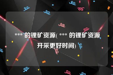  *** 的锂矿资源( *** 的锂矿资源开采更好时间)
