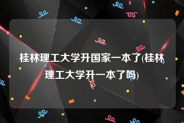 桂林理工大学升国家一本了(桂林理工大学升一本了吗)
