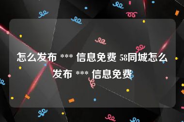 怎么发布 *** 信息免费 58同城怎么发布 *** 信息免费