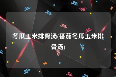 冬瓜玉米排骨汤(番茄冬瓜玉米排骨汤)