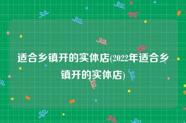 适合乡镇开的实体店(2022年适合乡镇开的实体店)