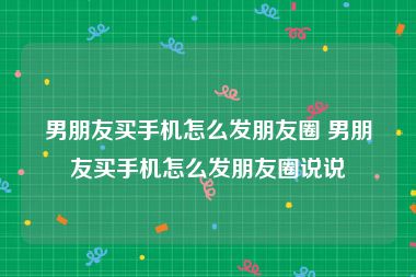 男朋友买手机怎么发朋友圈 男朋友买手机怎么发朋友圈说说