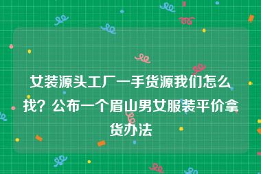女装源头工厂一手货源我们怎么找？公布一个眉山男女服装平价拿货办法