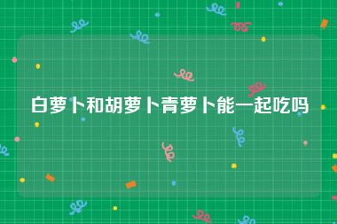 白萝卜和胡萝卜青萝卜能一起吃吗