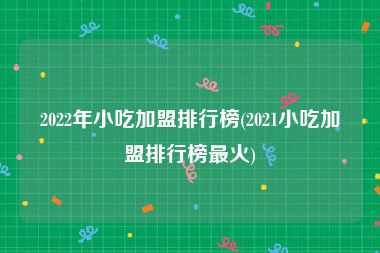 2022年小吃加盟排行榜(2021小吃加盟排行榜最火)