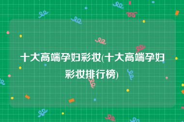 十大高端孕妇彩妆(十大高端孕妇彩妆排行榜)