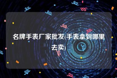 名牌手表厂家批发(手表拿到哪里去卖)
