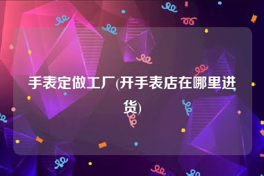 手表定做工厂(开手表店在哪里进货)