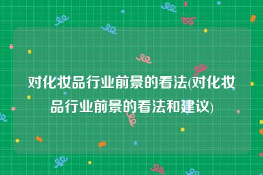 对化妆品行业前景的看法(对化妆品行业前景的看法和建议)