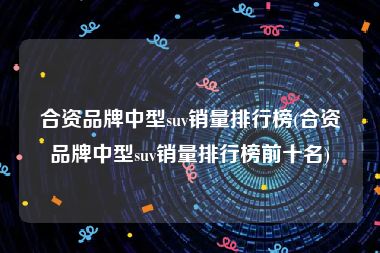 合资品牌中型suv销量排行榜(合资品牌中型suv销量排行榜前十名)