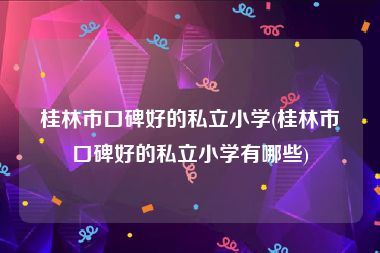 桂林市口碑好的私立小学(桂林市口碑好的私立小学有哪些)