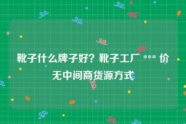 靴子什么牌子好？靴子工厂 *** 价无中间商货源方式