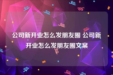 公司新开业怎么发朋友圈 公司新开业怎么发朋友圈文案