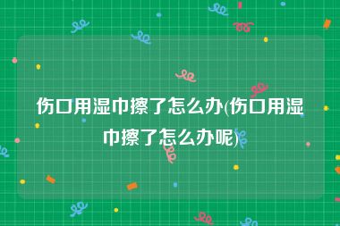 伤口用湿巾擦了怎么办(伤口用湿巾擦了怎么办呢)