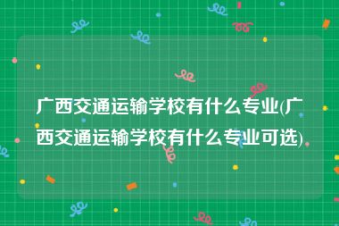 广西交通运输学校有什么专业(广西交通运输学校有什么专业可选)