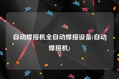 自动焊接机全自动焊接设备(自动焊接机)