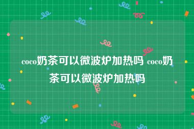 coco奶茶可以微波炉加热吗 coco奶茶可以微波炉加热吗