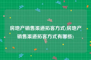 房地产销售渠道拓客方式(房地产销售渠道拓客方式有哪些)