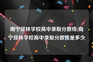 南宁琼林学校高中录取分数线(南宁琼林学校高中录取分数线是多少)