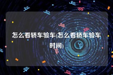 怎么看轿车验车(怎么看轿车验车时间)