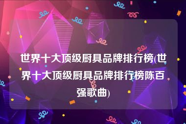 世界十大顶级厨具品牌排行榜(世界十大顶级厨具品牌排行榜陈百强歌曲)