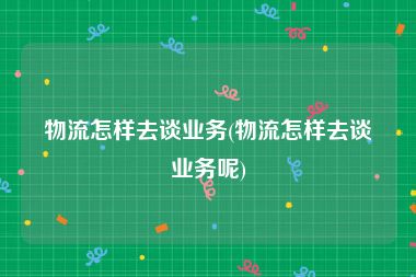 物流怎样去谈业务(物流怎样去谈业务呢)