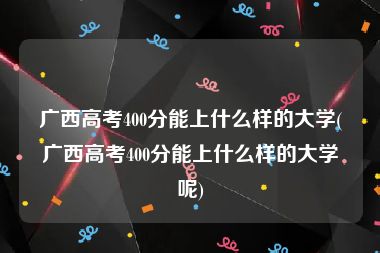 广西高考400分能上什么样的大学(广西高考400分能上什么样的大学呢)