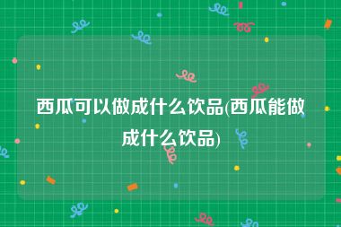 西瓜可以做成什么饮品(西瓜能做成什么饮品)