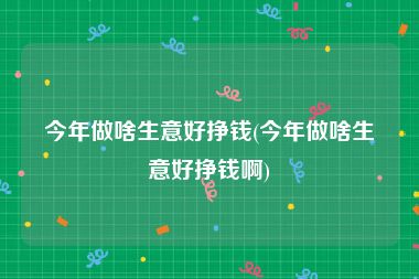 今年做啥生意好挣钱(今年做啥生意好挣钱啊)