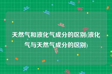 天然气和液化气成分的区别(液化气与天然气成分的区别)