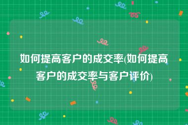 如何提高客户的成交率(如何提高客户的成交率与客户评价)