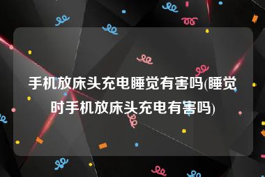 手机放床头充电睡觉有害吗(睡觉时手机放床头充电有害吗)