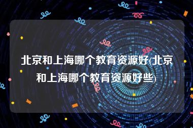 北京和上海哪个教育资源好(北京和上海哪个教育资源好些)