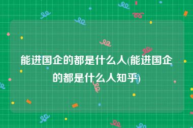 能进国企的都是什么人(能进国企的都是什么人知乎)