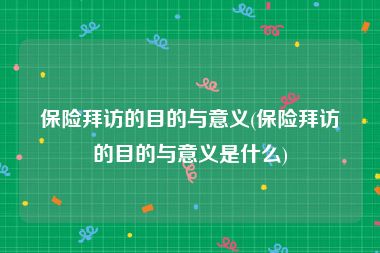 保险拜访的目的与意义(保险拜访的目的与意义是什么)