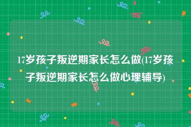 17岁孩子叛逆期家长怎么做(17岁孩子叛逆期家长怎么做心理辅导)