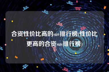 合资性价比高的suv排行榜(性价比更高的合资suv排行榜)