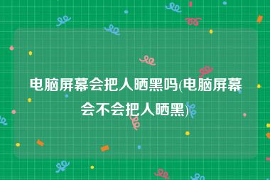 电脑屏幕会把人晒黑吗(电脑屏幕会不会把人晒黑)