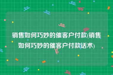 销售如何巧妙的催客户付款(销售如何巧妙的催客户付款话术)